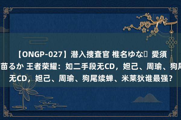 【ONGP-027】潜入捜査官 椎名ゆな・愛須心亜・紺野ひかる・佳苗るか 王者荣耀：如二手段无CD，妲己、周瑜、狗尾续蝉、米莱狄谁最强？