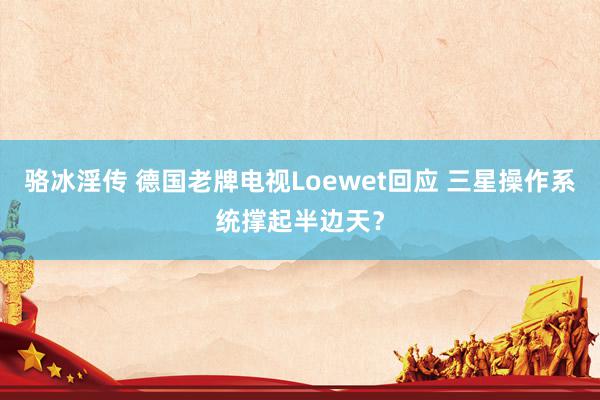 骆冰淫传 德国老牌电视Loewet回应 三星操作系统撑起半边天？