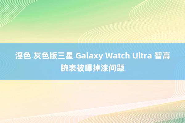 淫色 灰色版三星 Galaxy Watch Ultra 智高腕表被曝掉漆问题