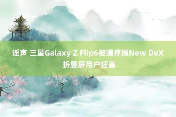 淫声 三星Galaxy Z Flip6被曝撑握New DeX 折叠屏用户狂喜