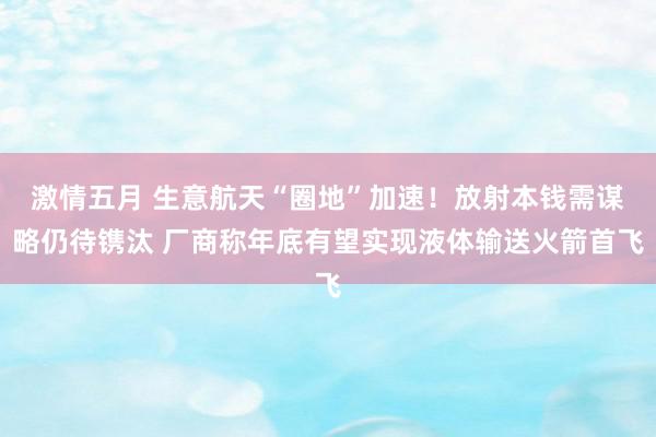 激情五月 生意航天“圈地”加速！放射本钱需谋略仍待镌汰 厂商称年底有望实现液体输送火箭首飞