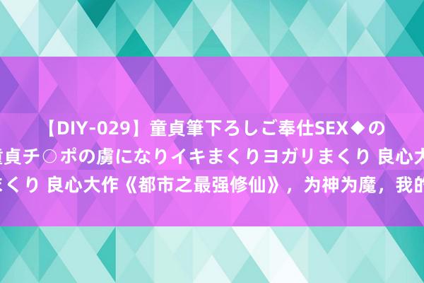 【DIY-029】童貞筆下ろしご奉仕SEX◆のはずが媚薬で一転！！童貞チ○ポの虜になりイキまくりヨガリまくり 良心大作《都市之最强修仙》，为神为魔，我的行运自驾驭！