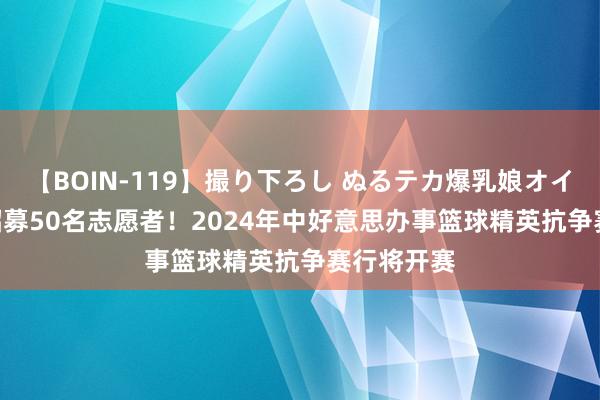 【BOIN-119】撮り下ろし ぬるテカ爆乳娘オイルFUCK 招募50名志愿者！2024年中好意思办事篮球精英抗争赛行将开赛