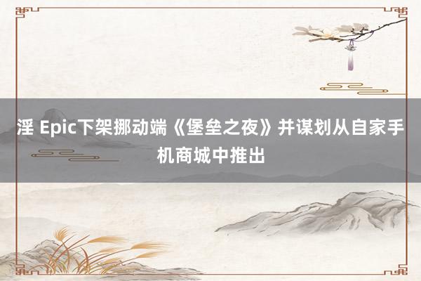 淫 Epic下架挪动端《堡垒之夜》并谋划从自家手机商城中推出