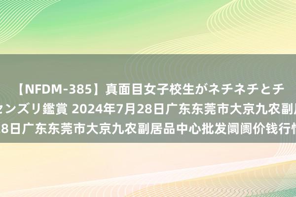 【NFDM-385】真面目女子校生がネチネチとチ●ポをバカにしながらセンズリ鑑賞 2024年7月28日广东东莞市大京九农副居品中心批发阛阓价钱行情