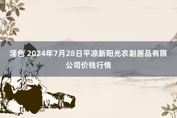 淫色 2024年7月28日平凉新阳光农副居品有限公司价钱行情