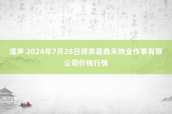 淫声 2024年7月28日师宗县鼎禾物业作事有限公司价钱行情