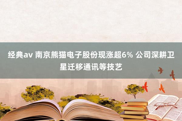 经典av 南京熊猫电子股份现涨超6% 公司深耕卫星迁移通讯等技艺