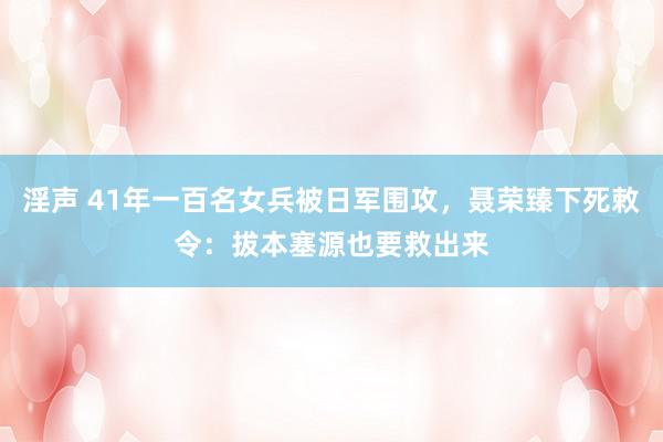 淫声 41年一百名女兵被日军围攻，聂荣臻下死敕令：拔本塞源也要救出来