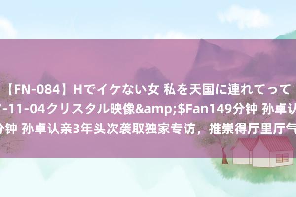 【FN-084】Hでイケない女 私を天国に連れてって 3</a>2007-11-04クリスタル映像&$Fan149分钟 孙卓认亲3年头次袭取独家专访，推崇得厅里厅气，亲姐孙悦在线吃