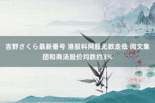 吉野さくら最新番号 港股科网股无数走低 阅文集团和商汤股价均跌约3%