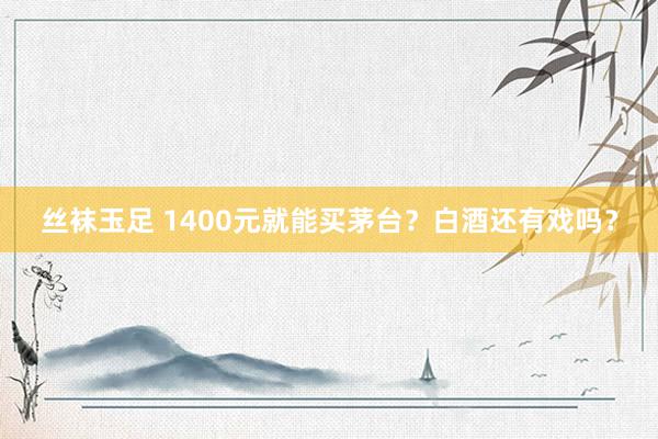 丝袜玉足 1400元就能买茅台？白酒还有戏吗？