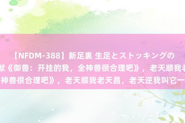 【NFDM-388】新足裏 生足とストッキングの足裏 Vol.3 东谈主气巨献《御兽：开挂的我，全神兽很合理吧》，老天顺我老天昌，老天逆我叫它一火