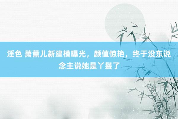 淫色 萧薰儿新建模曝光，颜值惊艳，终于没东说念主说她是丫鬟了