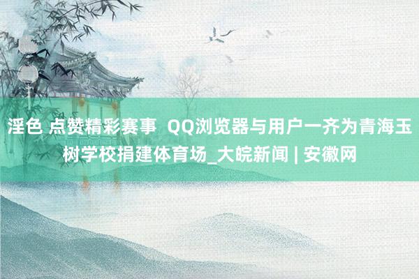 淫色 点赞精彩赛事  QQ浏览器与用户一齐为青海玉树学校捐建体育场_大皖新闻 | 安徽网