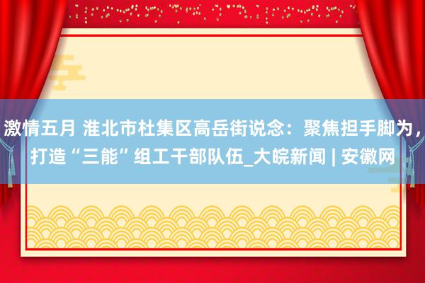 激情五月 淮北市杜集区高岳街说念：聚焦担手脚为，打造“三能”组工干部队伍_大皖新闻 | 安徽网