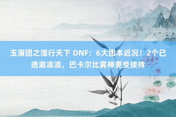 玉蒲团之淫行天下 DNF：6大团本近况！2个已透澈凉凉，巴卡尔比雾神更受接待