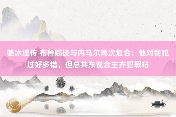 骆冰淫传 布鲁娜谈与内马尔再次复合：他对我犯过好多错，但总共东说念主齐犯瑕玷