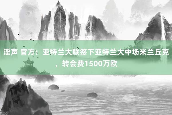 淫声 官方：亚特兰大联签下亚特兰大中场米兰丘克，转会费1500万欧