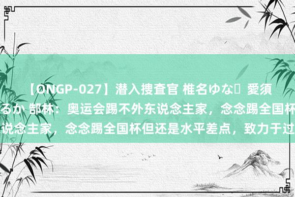 【ONGP-027】潜入捜査官 椎名ゆな・愛須心亜・紺野ひかる・佳苗るか 郜林：奥运会踢不外东说念主家，念念踢全国杯但还是水平差点，致力于过了