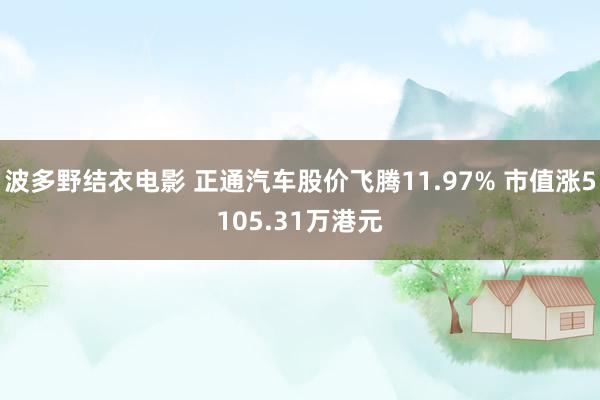 波多野结衣电影 正通汽车股价飞腾11.97% 市值涨5105.31万港元