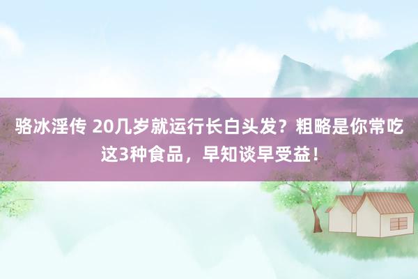 骆冰淫传 20几岁就运行长白头发？粗略是你常吃这3种食品，早知谈早受益！