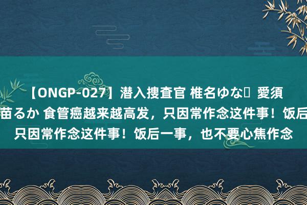 【ONGP-027】潜入捜査官 椎名ゆな・愛須心亜・紺野ひかる・佳苗るか 食管癌越来越高发，只因常作念这件事！饭后一事，也不要心焦作念