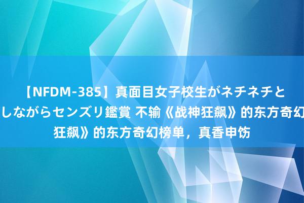 【NFDM-385】真面目女子校生がネチネチとチ●ポをバカにしながらセンズリ鑑賞 不输《战神狂飙》的东方奇幻榜单，真香申饬