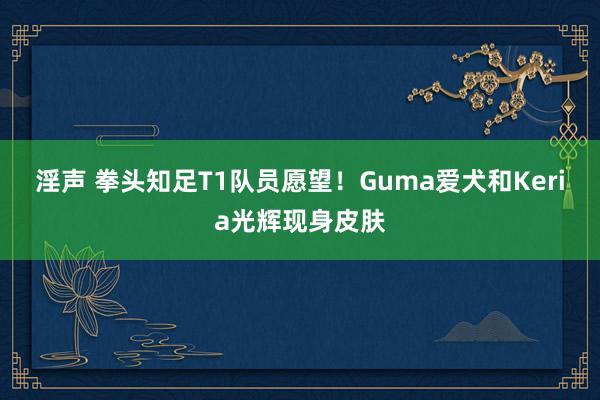 淫声 拳头知足T1队员愿望！Guma爱犬和Keria光辉现身皮肤