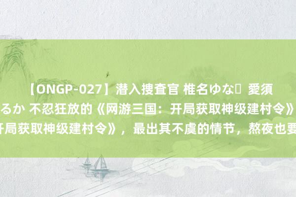 【ONGP-027】潜入捜査官 椎名ゆな・愛須心亜・紺野ひかる・佳苗るか 不忍狂放的《网游三国：开局获取神级建村令》，最出其不虞的情节，熬夜也要追完！