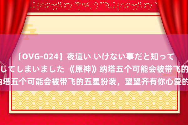 【OVG-024】夜這い いけない事だと知っていたけど生中出しまで許してしまいました 《原神》纳塔五个可能会被带飞的五星扮装，望望齐有你心爱的不？