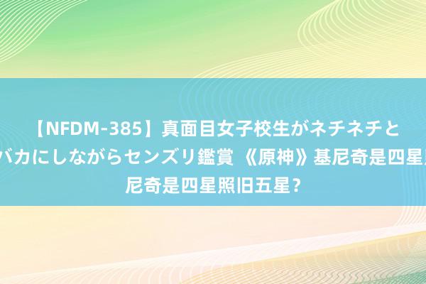 【NFDM-385】真面目女子校生がネチネチとチ●ポをバカにしながらセンズリ鑑賞 《原神》基尼奇是四星照旧五星？