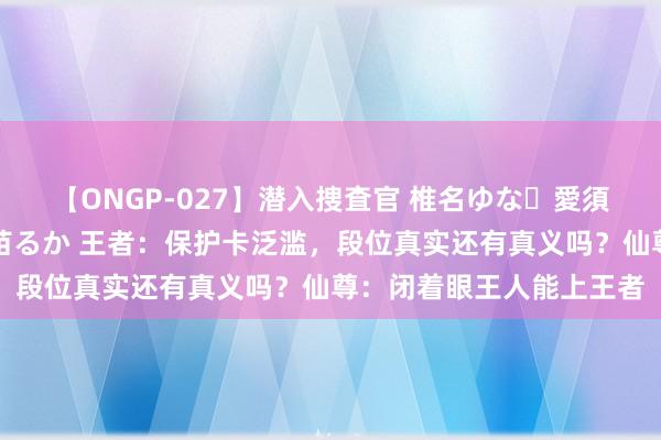 【ONGP-027】潜入捜査官 椎名ゆな・愛須心亜・紺野ひかる・佳苗るか 王者：保护卡泛滥，段位真实还有真义吗？仙尊：闭着眼王人能上王者