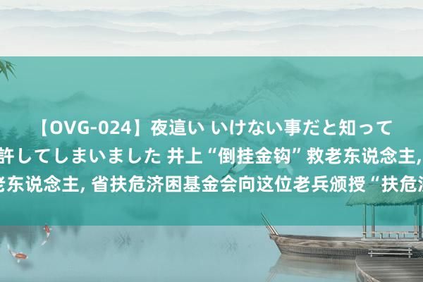 【OVG-024】夜這い いけない事だと知っていたけど生中出しまで許してしまいました 井上“倒挂金钩”救老东说念主, 省扶危济困基金会向这位老兵颁授“扶危济困强者”文凭