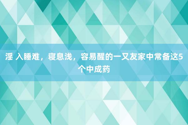 淫 入睡难，寝息浅，容易醒的一又友家中常备这5个中成药