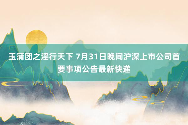 玉蒲团之淫行天下 7月31日晚间沪深上市公司首要事项公告最新快递