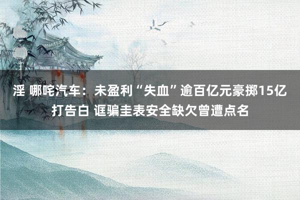 淫 哪咤汽车：未盈利“失血”逾百亿元豪掷15亿打告白 诓骗圭表安全缺欠曾遭点名