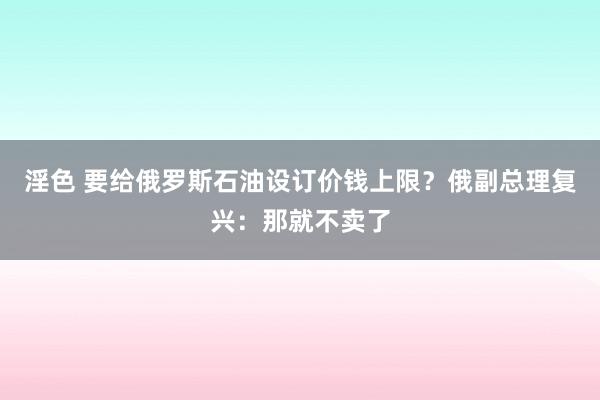 淫色 要给俄罗斯石油设订价钱上限？俄副总理复兴：那就不卖了