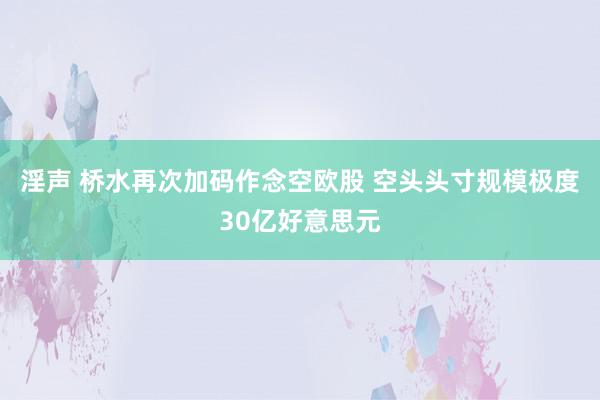 淫声 桥水再次加码作念空欧股 空头头寸规模极度30亿好意思元