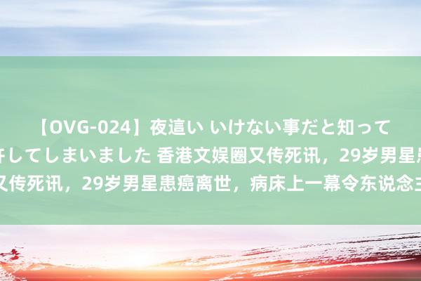 【OVG-024】夜這い いけない事だと知っていたけど生中出しまで許してしまいました 香港文娱圈又传死讯，29岁男星患癌离世，病床上一幕令东说念主爱重