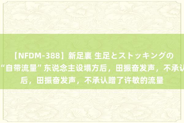 【NFDM-388】新足裏 生足とストッキングの足裏 Vol.3 田静“自带流量”东说念主设塌方后，田振奋发声，不承认蹭了许敏的流量