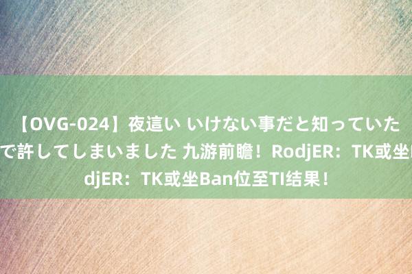 【OVG-024】夜這い いけない事だと知っていたけど生中出しまで許してしまいました 九游前瞻！RodjER：TK或坐Ban位至TI结果！