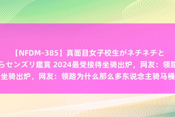 【NFDM-385】真面目女子校生がネチネチとチ●ポをバカにしながらセンズリ鑑賞 2024最受接待坐骑出炉，网友：领路为什么那么多东说念主骑马桶上街了