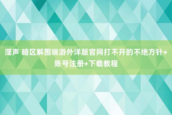 淫声 暗区解围端游外洋版官网打不开的不绝方针+账号注册+下载教程