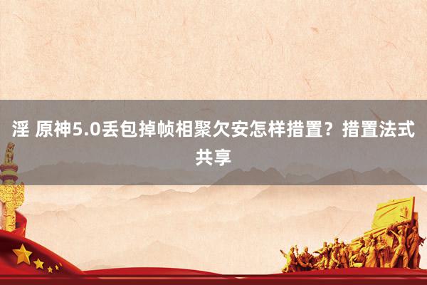 淫 原神5.0丢包掉帧相聚欠安怎样措置？措置法式共享