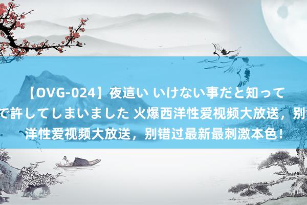 【OVG-024】夜這い いけない事だと知っていたけど生中出しまで許してしまいました 火爆西洋性爱视频大放送，别错过最新最刺激本色！