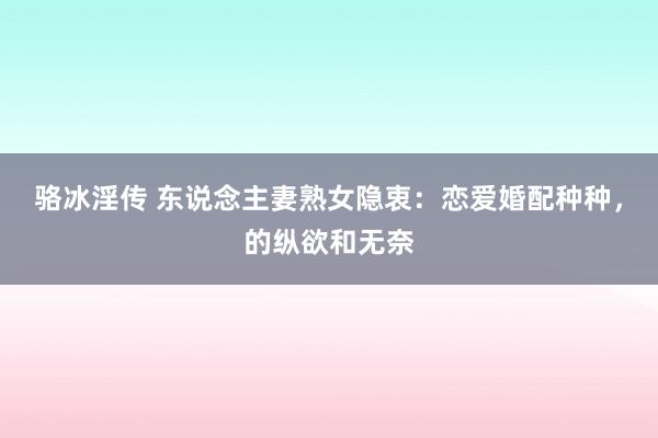 骆冰淫传 东说念主妻熟女隐衷：恋爱婚配种种，的纵欲和无奈