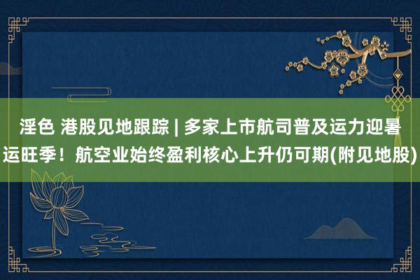 淫色 港股见地跟踪 | 多家上市航司普及运力迎暑运旺季！航空业始终盈利核心上升仍可期(附见地股)