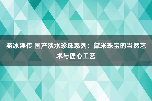 骆冰淫传 国产淡水珍珠系列：黛米珠宝的当然艺术与匠心工艺