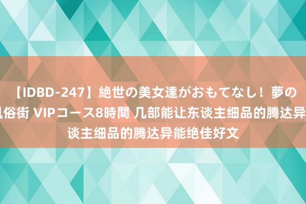 【IDBD-247】絶世の美女達がおもてなし！夢の桃源郷 IP風俗街 VIPコース8時間 几部能让东谈主细品的腾达异能绝佳好文